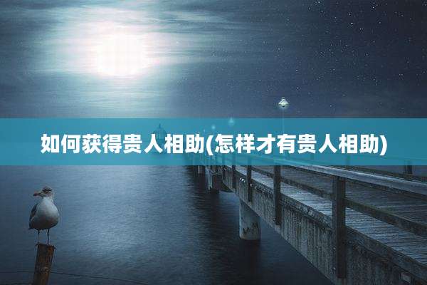 如何获得贵人相助(怎样才有贵人相助)