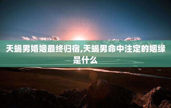 天蝎男婚姻最终归宿,天蝎男命中注定的姻缘是什么