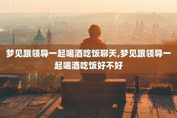 梦见跟领导一起喝酒吃饭聊天,梦见跟领导一起喝酒吃饭好不好
