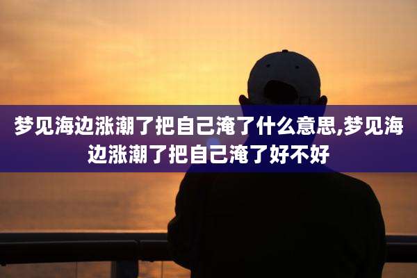 梦见海边涨潮了把自己淹了什么意思,梦见海边涨潮了把自己淹了好不好