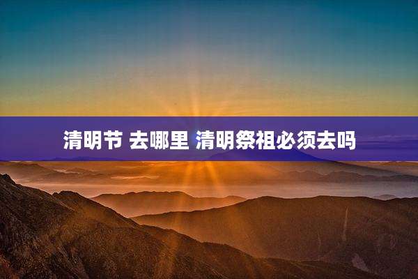 清明节 去哪里 清明祭祖必须去吗