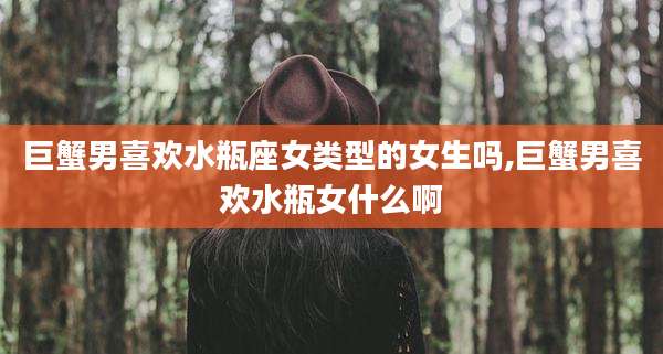巨蟹男喜欢水瓶座女类型的女生吗,巨蟹男喜欢水瓶女什么啊