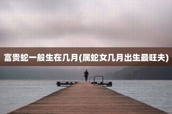 富贵蛇一般生在几月(属蛇女几月出生最旺夫)