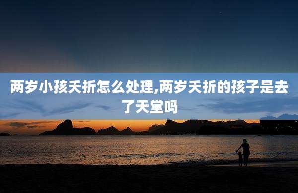 两岁小孩夭折怎么处理,两岁夭折的孩子是去了天堂吗