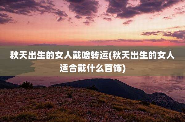 秋天出生的女人戴啥转运(秋天出生的女人适合戴什么首饰)