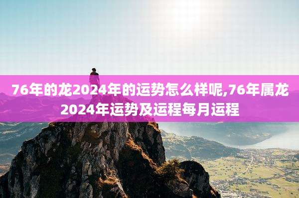 76年的龙2024年的运势怎么样呢,76年属龙2024年运势及运程每月运程