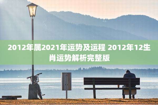 2012年属2021年运势及运程 2012年12生肖运势解析完整版