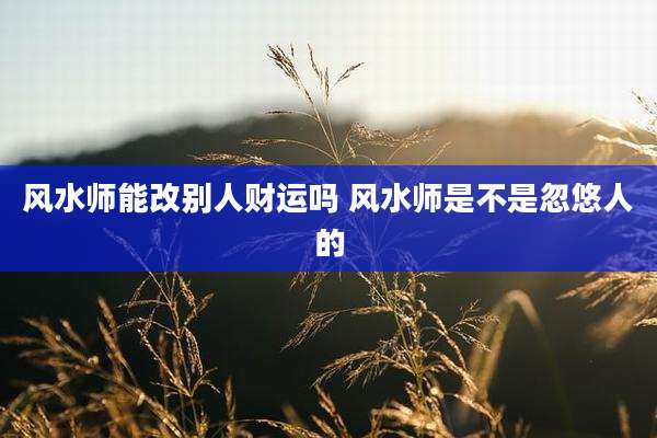 风水师能改别人财运吗 风水师是不是忽悠人的