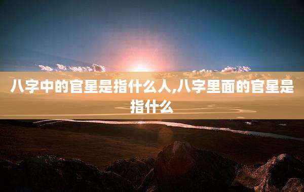 八字中的官星是指什么人,八字里面的官星是指什么