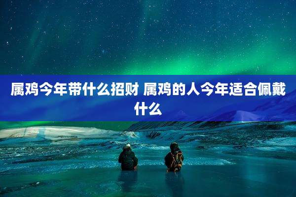 属鸡今年带什么招财 属鸡的人今年适合佩戴什么