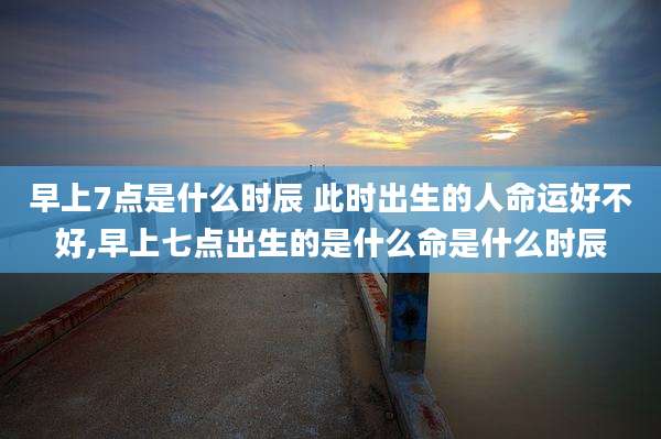 早上7点是什么时辰 此时出生的人命运好不好,早上七点出生的是什么命是什么时辰