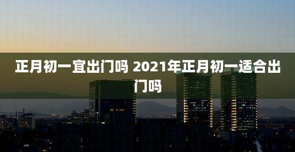 正月初一宜出门吗 2021年正月初一适合出门吗