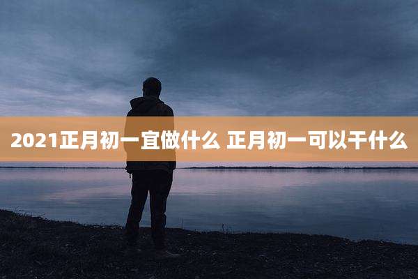 2021正月初一宜做什么 正月初一可以干什么