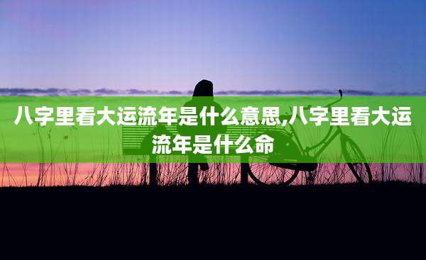 八字里看大运流年是什么意思,八字里看大运流年是什么命
