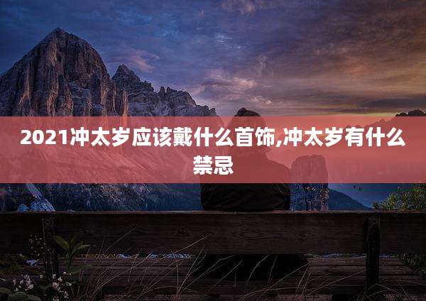 2021冲太岁应该戴什么首饰,冲太岁有什么禁忌