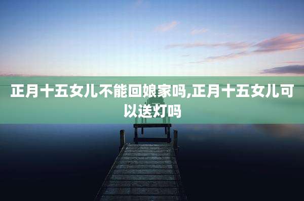 正月十五女儿不能回娘家吗,正月十五女儿可以送灯吗