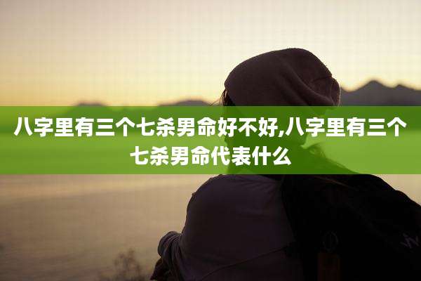 八字里有三个七杀男命好不好,八字里有三个七杀男命代表什么