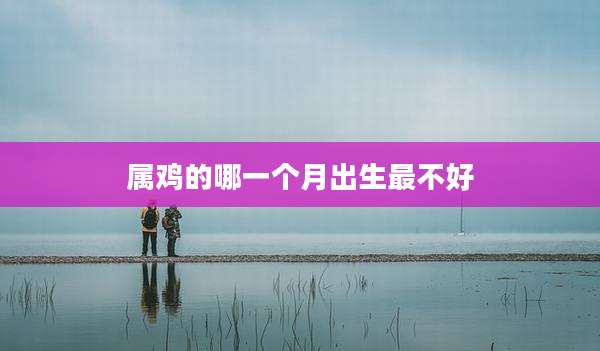 属鸡的哪一个月出生最不好