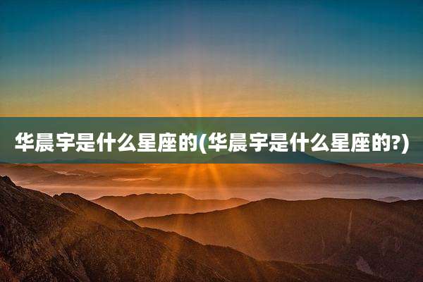 华晨宇是什么星座的(华晨宇是什么星座的?)