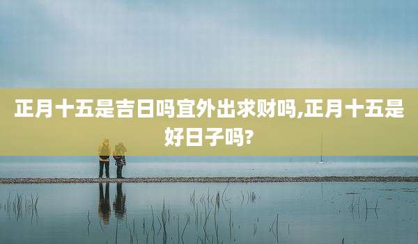 正月十五是吉日吗宜外出求财吗,正月十五是好日子吗?