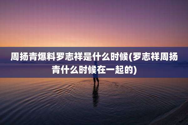 周扬青爆料罗志祥是什么时候(罗志祥周扬青什么时候在一起的)