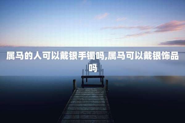 属马的人可以戴银手镯吗,属马可以戴银饰品吗