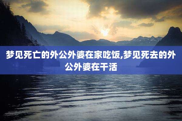 梦见死亡的外公外婆在家吃饭,梦见死去的外公外婆在干活