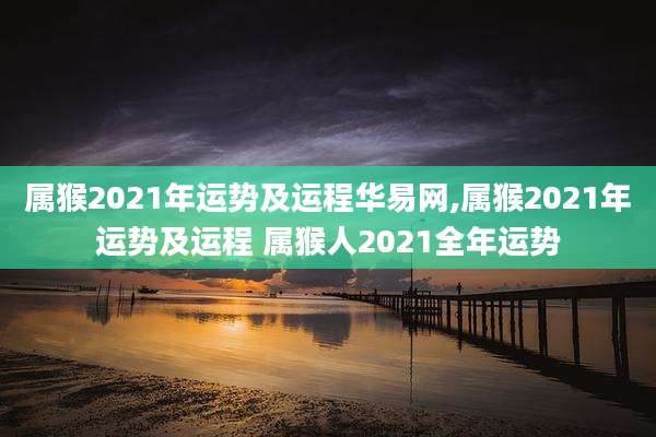 属猴2021年运势及运程华易网,属猴2021年运势及运程 属猴人2021全年运势