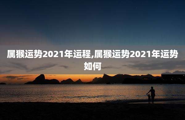 属猴运势2021年运程,属猴运势2021年运势如何