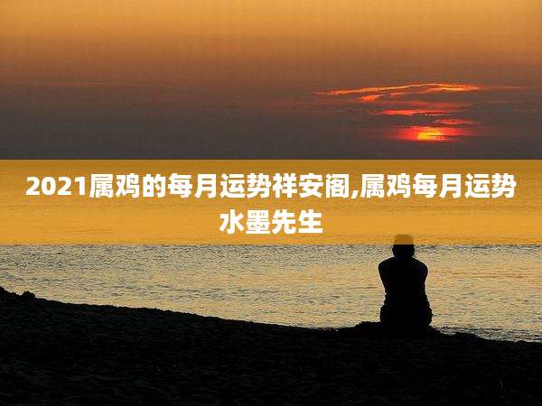 2021属鸡的每月运势祥安阁,属鸡每月运势水墨先生