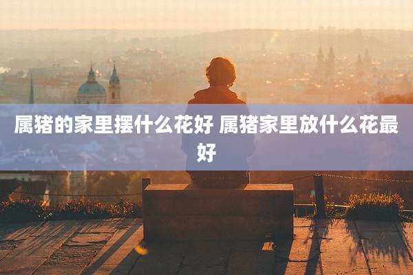 属猪的家里摆什么花好 属猪家里放什么花最好