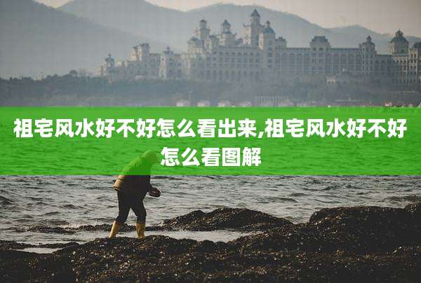 祖宅风水好不好怎么看出来,祖宅风水好不好怎么看图解