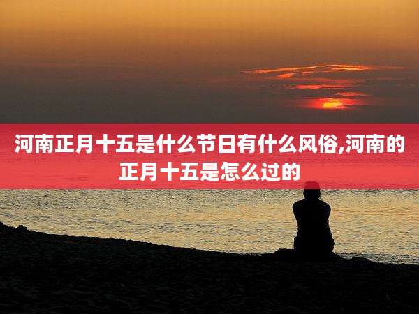 河南正月十五是什么节日有什么风俗,河南的正月十五是怎么过的