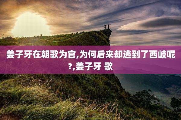 姜子牙在朝歌为官,为何后来却逃到了西岐呢?,姜子牙 歌