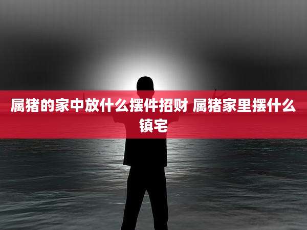 属猪的家中放什么摆件招财 属猪家里摆什么镇宅