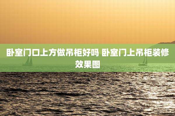 卧室门口上方做吊柜好吗 卧室门上吊柜装修效果图