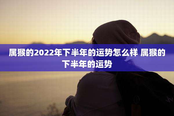 属猴的2022年下半年的运势怎么样 属猴的下半年的运势