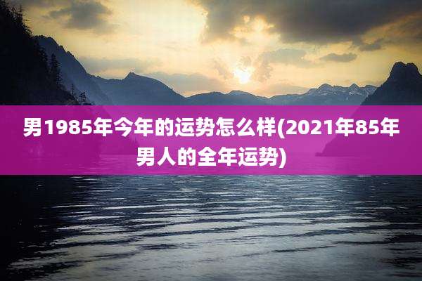 男1985年今年的运势怎么样(2021年85年男人的全年运势)