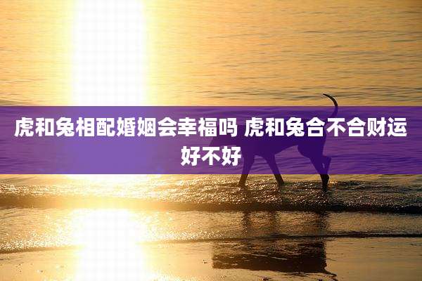 虎和兔相配婚姻会幸福吗 虎和兔合不合财运好不好