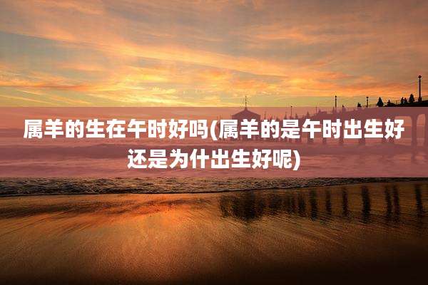 属羊的生在午时好吗(属羊的是午时出生好还是为什出生好呢)