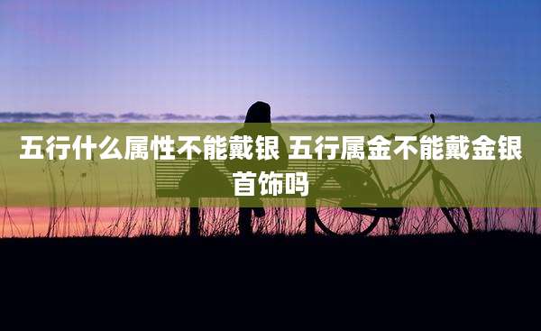 五行什么属性不能戴银 五行属金不能戴金银首饰吗
