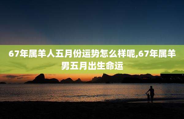67年属羊人五月份运势怎么样呢,67年属羊男五月出生命运