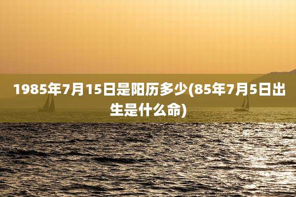 1985年7月15日是阳历多少(85年7月5日出生是什么命)