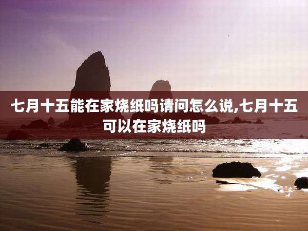 七月十五能在家烧纸吗请问怎么说,七月十五可以在家烧纸吗