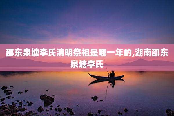 邵东泉塘李氏清明祭祖是哪一年的,湖南邵东泉塘李氏