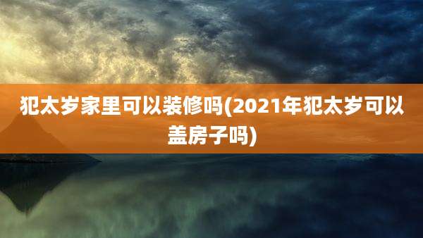 犯太岁家里可以装修吗(2021年犯太岁可以盖房子吗)