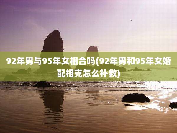92年男与95年女相合吗(92年男和95年女婚配相克怎么补救)