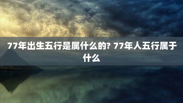 77年出生五行是属什么的? 77年人五行属于什么