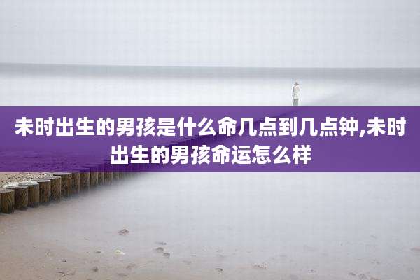 未时出生的男孩是什么命几点到几点钟,未时出生的男孩命运怎么样