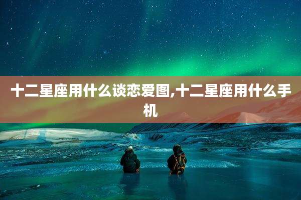 十二星座用什么谈恋爱图,十二星座用什么手机